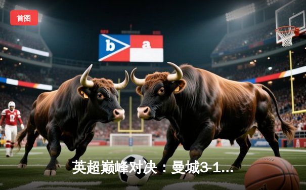 英超巅峰对决：曼城3-1逆转曼联，哈兰德双响锁定胜局