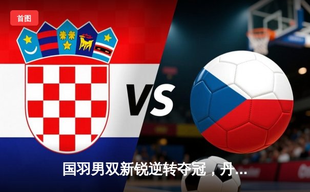 国羽男双新锐逆转夺冠，丹麦公开赛上演惊心逆转好戏