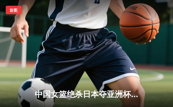 中国女篮绝杀日本夺亚洲杯冠军，韩旭MVP表现统治内线