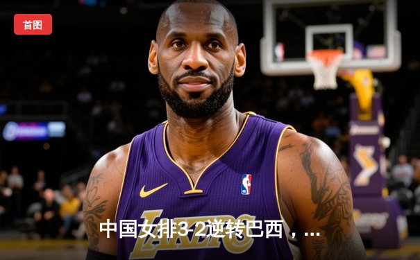 中国女排3-2逆转巴西，张常宁关键局独揽8分定胜局