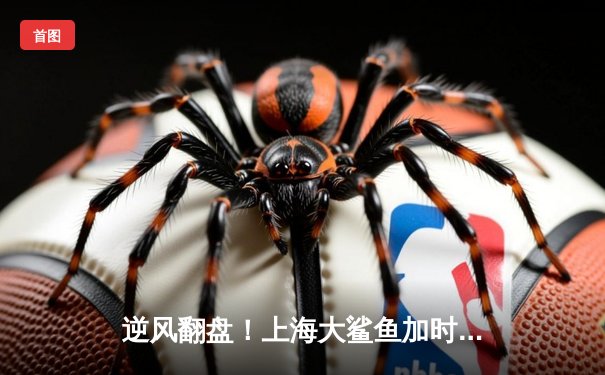 逆风翻盘！上海大鲨鱼加时险胜广东华南虎，王哲林狂砍35+18主宰内线